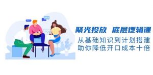 聚光投放底层逻辑课,从基础知识到计划搭建,助你降低开口成本十倍-薪火元第一资源库