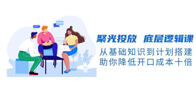 聚光投放底层逻辑课，从基础知识到计划搭建，助你降低开口成本十倍-梦凌网创