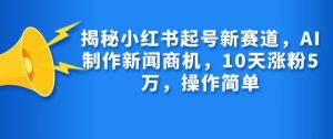 揭秘小红书起号新赛道，AI制作新闻商机，10天涨粉1万，操作简单-薪火元第一资源库