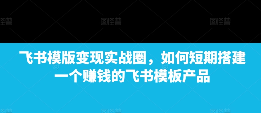 飞书模版变现实战圈，如何短期搭建一个赚钱的飞书模板产品-梦凌网创