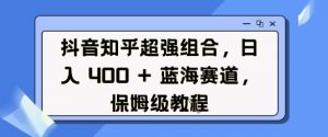 抖音知乎超强组合，日入4张， 蓝海赛道，保姆级教程-薪火元第一资源库