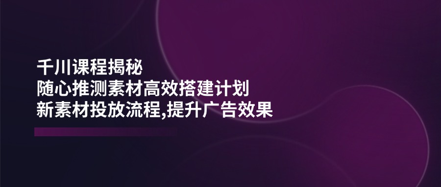 千川课程揭秘：随心推测素材高效搭建计划,新素材投放流程,提升广告效果-梦凌网创