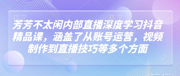 芳芳不太闲内部直播深度学习抖音精品课，涵盖了从账号运营，视频制作到直播技巧等多个方面-梦凌网创
