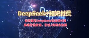 如何使用DeepSeek在知识付费赛道价值变现，引流+变现全流程-薪火元第一资源库