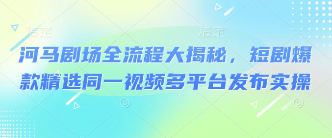 河马剧场全流程大揭秘，短剧爆款精选同一视频多平台发布实操-梦凌网创