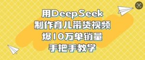 用DeepSeek制作育儿带货视频，爆10W单销量，手把手教学-薪火元第一资源库