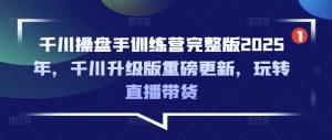 千川操盘手训练营完整版2025年,千川升级版重磅更新,玩转直播带货-薪火元第一资源库