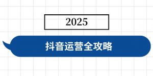 抖音运营全攻略,涵盖账号搭建、人设塑造、投流等,快速起号,实现变现-薪火元第一资源库