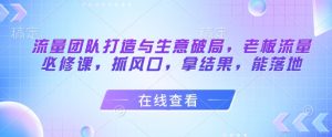 流量团队打造与生意破局,老板流量必修课,抓风口,拿结果,能落地-薪火元第一资源库