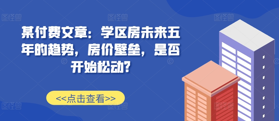 某付费文章：学区房未来五年的趋势，房价壁垒，是否开始松动?-梦凌网创