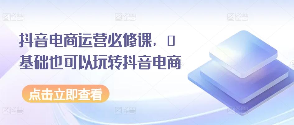 抖音电商运营必修课，0基础也可以玩转抖音电商-梦凌网创