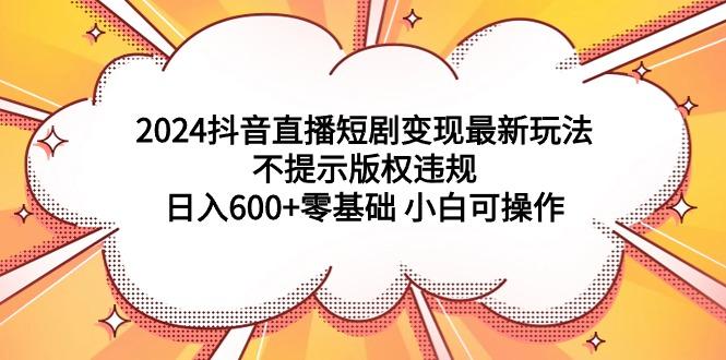 (9305期)2024抖音直播短剧变现最新玩法，不提示版权违规 日入600+零基础 小白可操作-梦凌网创