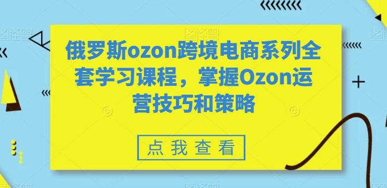 俄罗斯ozon跨境电商系列全套学习课程，掌握Ozon运营技巧和策略-薪火元第一资源库