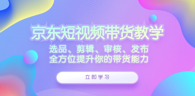 京东短视频带货教学：选品、剪辑、审核、发布，全方位提升你的带货能力-梦凌网创
