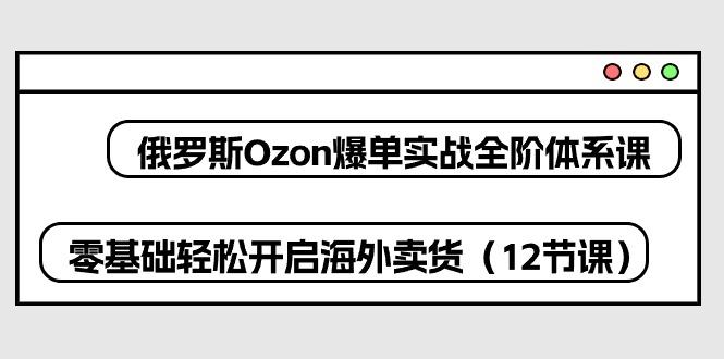俄罗斯 Ozon-爆单实战全阶体系课，零基础轻松开启海外卖货(12节课-梦凌网创