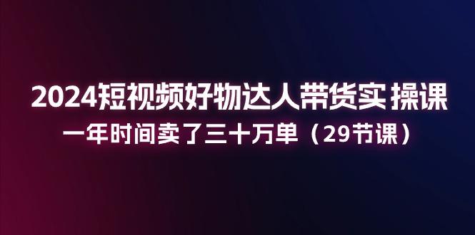 2024短视频好物达人带货实操课：一年时间卖了三十万单(29节课-梦凌网创