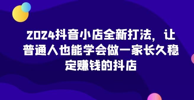2024抖音小店全新打法，让普通人也能学会做一家长久稳定赚钱的抖店-梦凌网创