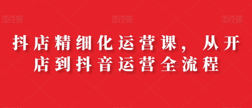 抖店精细化运营课，从开店到抖音运营全流程-梦凌网创