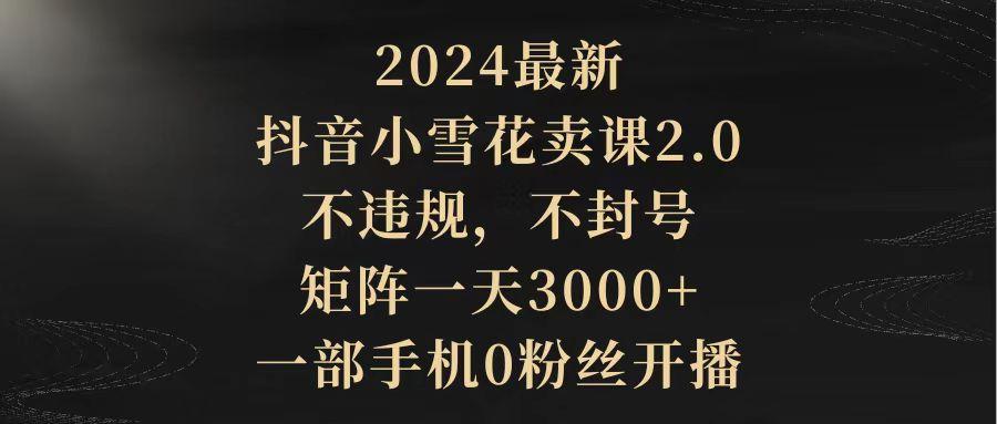 (9639期)2024最新抖音小雪花卖课2.0 不违规 不封号 矩阵一天3000+一部手机0粉丝开播-梦凌网创