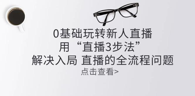零基础玩转新人直播：用“直播3步法”解决入局 直播全流程问题-梦凌网创