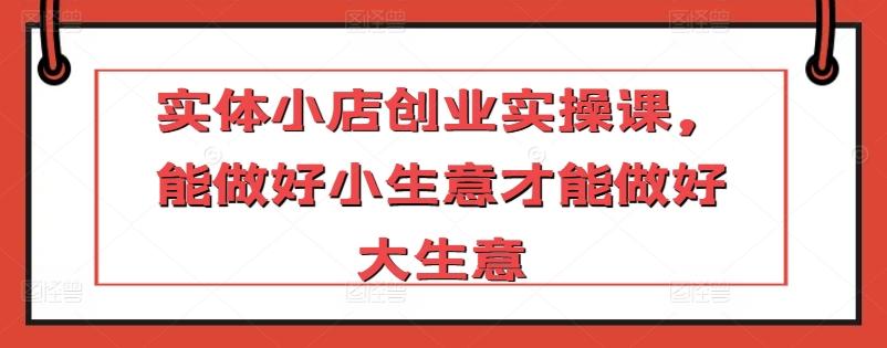 实体小店创业实操课，能做好小生意才能做好大生意-梦凌网创