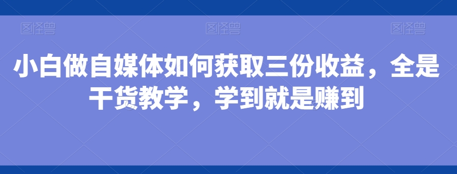小白做自媒体如何获取三份收益，全是干货教学，学到就是赚到-薪火元第一资源库