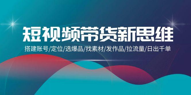(9837期)短视频带货新思维：搭建账号/定位/选爆品/找素材/发作品/拉流量/日出千单-梦凌网创