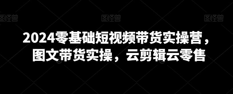 2024零基础短视频带货实操营，图文带货实操，云剪辑云零售-梦凌网创