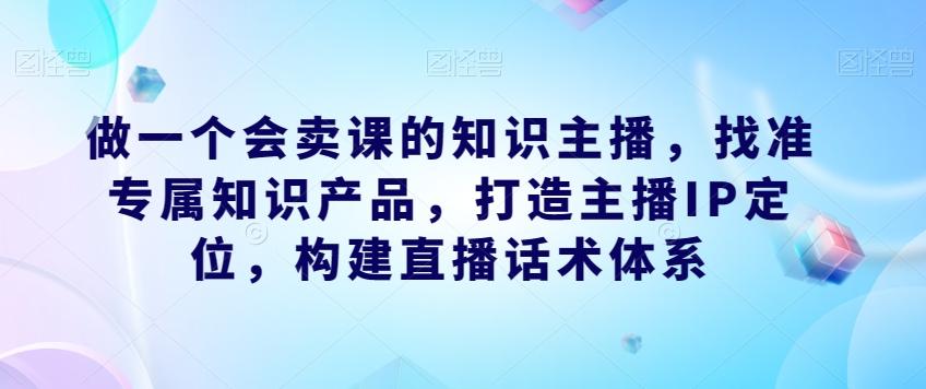 做一个会卖课的知识主播，找准专属知识产品，打造主播IP定位，构建直播话术体系-梦凌网创
