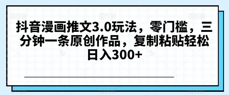 抖音漫画推文3.0玩法，零门槛，三分钟一条原创作品，复制粘贴轻松日入300+【揭秘】-梦凌网创