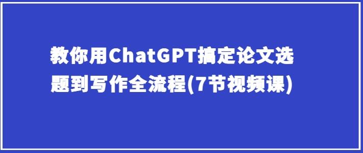 教你用ChatGPT搞定论文选题到写作全流程(7节视频课)-梦凌网创