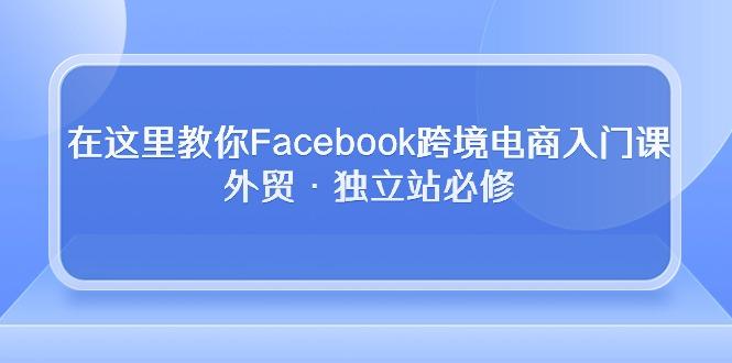 在这里教你Facebook跨境电商入门课，外贸·独立站必修-薪火元第一资源库