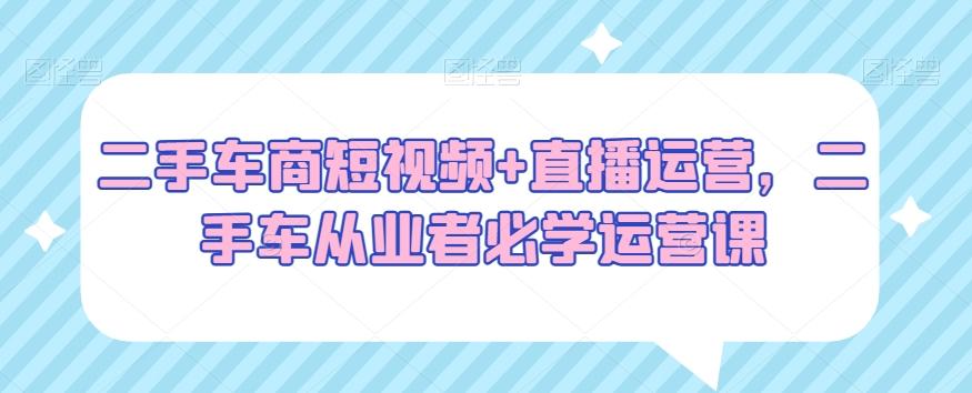 二手车商短视频+直播运营，二手车从业者必学运营课-梦凌网创