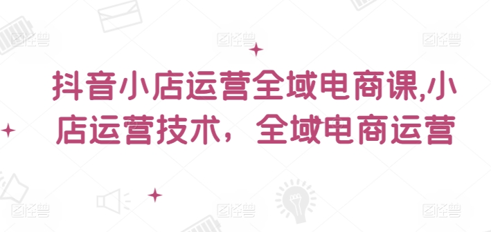 抖音小店运营全域电商课，​小店运营技术，全域电商运营-梦凌网创