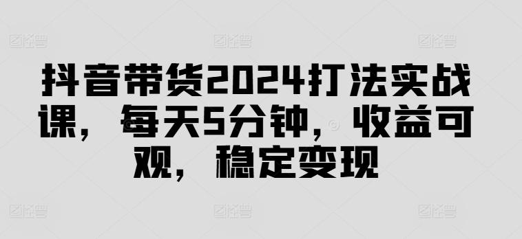 抖音带货2024打法实战课，每天5分钟，收益可观，稳定变现【揭秘】-梦凌网创