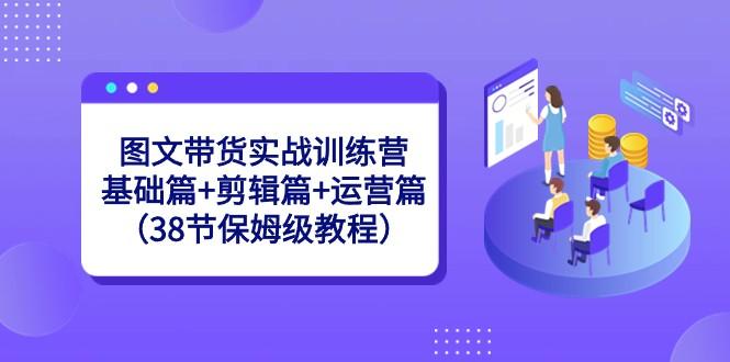 图文带货实战训练营：基础篇+剪辑篇+运营篇（38节保姆级教程）-梦凌网创