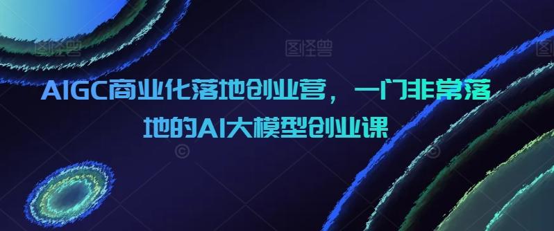 AIGC商业化落地创业营，一门非常落地的AI大模型创业课-梦凌网创