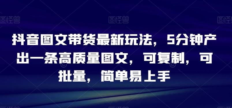 抖音图文带货最新玩法，5分钟产出一条高质量图文，可复制，可批量，简单易上手【揭秘】-梦凌网创