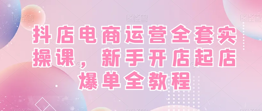 抖店电商运营全套实操课，新手开店起店爆单全教程-薪火元第一资源库