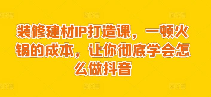 装修建材IP打造课，一顿火锅的成本，让你彻底学会怎么做抖音-梦凌网创