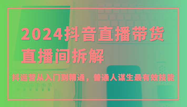 2024抖音直播带货直播间拆解，抖运营从入门到精通，普通人谋生最有效技能-梦凌网创