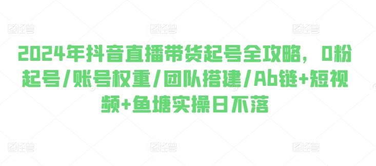 2024年抖音直播带货起号全攻略，0粉起号/账号权重/团队搭建/Ab链+短视频+鱼塘实操日不落-梦凌网创