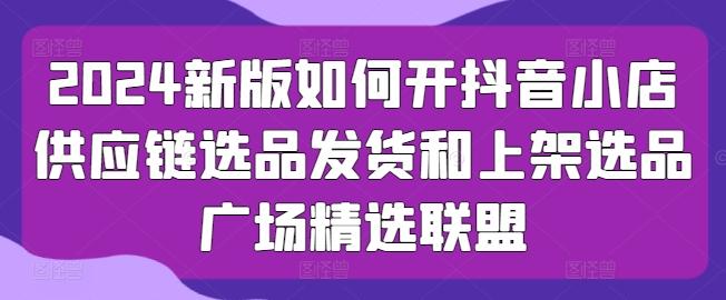 2024新版如何开抖音小店供应链选品发货和上架选品广场精选联盟-梦凌网创