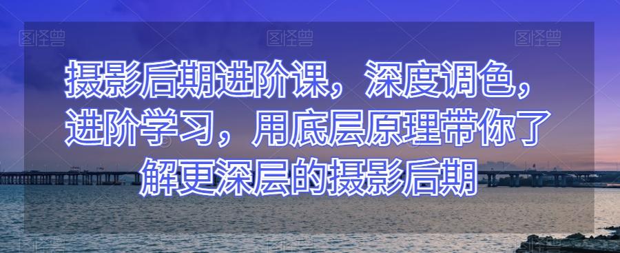 摄影后期进阶课，深度调色，进阶学习，用底层原理带你了解更深层的摄影后期-薪火元第一资源库