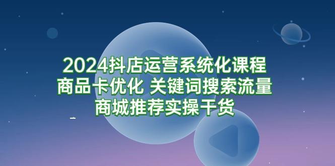 (9438期)2024抖店运营系统化课程：商品卡优化 关键词搜索流量商城推荐实操干货-薪火元第一资源库