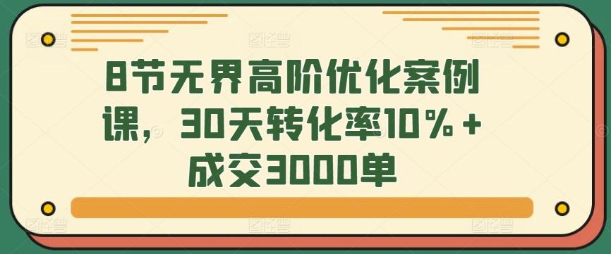 8节无界高阶优化案例课，30天转化率10%+成交3000单-薪火元第一资源库