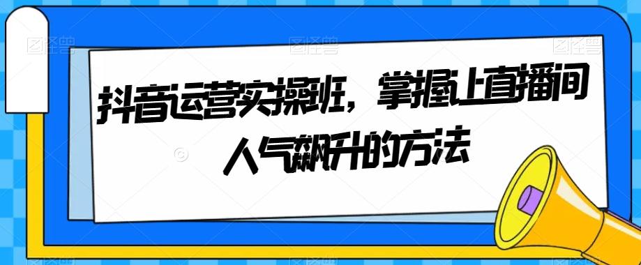 抖音运营实操班，掌握让直播间人气飙升的方法-薪火元第一资源库