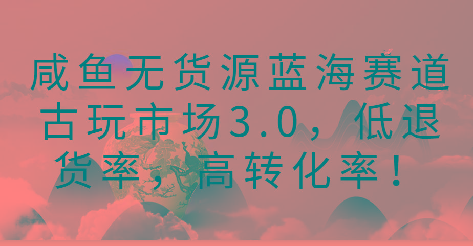 咸鱼无货源蓝海赛道古玩市场3.0，低退货率，高转化率！-梦凌网创