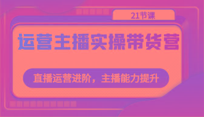 运营主播实操带货营：直播运营进阶，主播能力提升(21节课)-梦凌网创