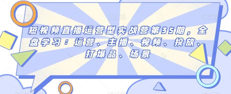 短视频直播运营型实战营第35期，全盘学习：运营、主播、视频、投放、打爆品、场景-梦凌网创